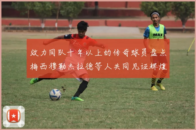 效力同队十年以上的传奇球员盘点梅西穆勒杰拉德等人共同见证辉煌岁月