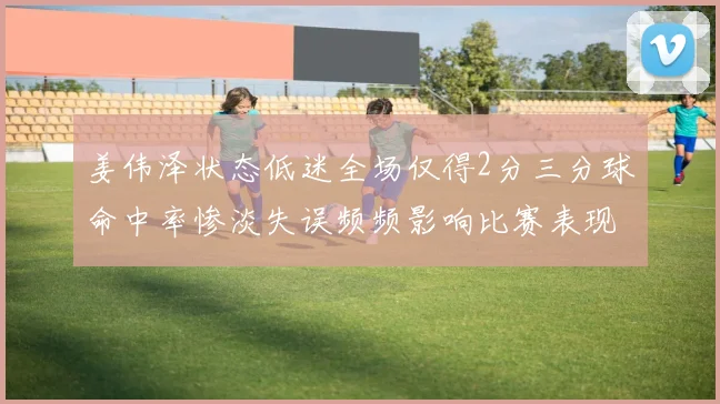 姜伟泽状态低迷全场仅得2分三分球命中率惨淡失误频频影响比赛表现